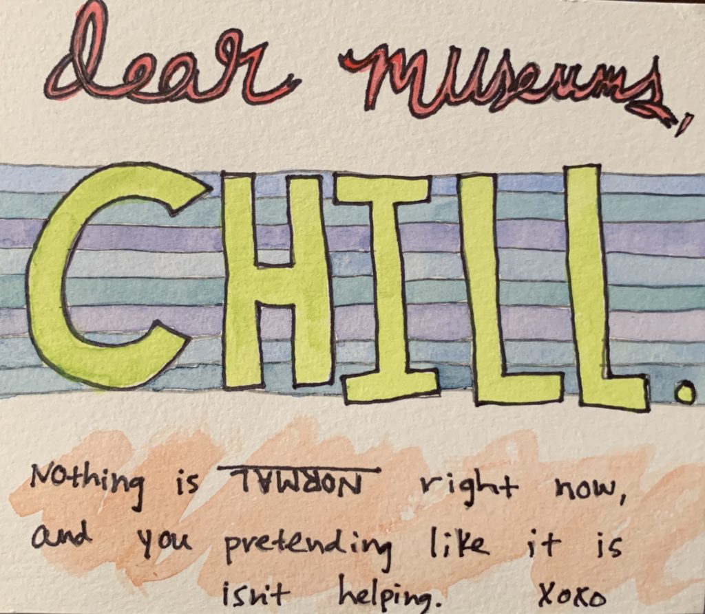 A hand-written messages reads “Dear museums, chill. Nothing is normal right now, and you pretending like it is isn’t helping. Xoxo.” The word normal is upside down and the words are illustrated with watercolor.