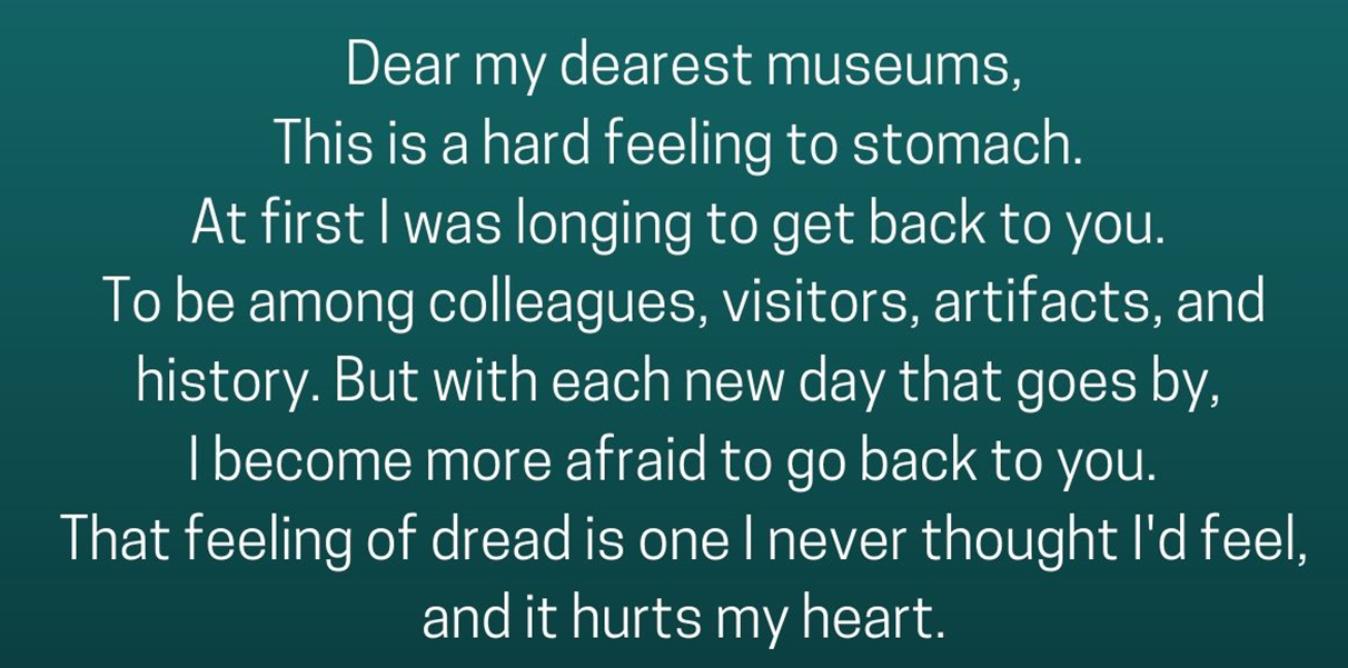 This text is white on a blue background. “Dear my dearest museums, This is a hard feeling to stomach. At first I was longing to get back to you. To be among colleagues, visitors, artifacts, and history. But with each new day that goes by, I become more afraid to go back to you. That feeling of dread is one I never thought I'd feel, and it hurts my heart.”